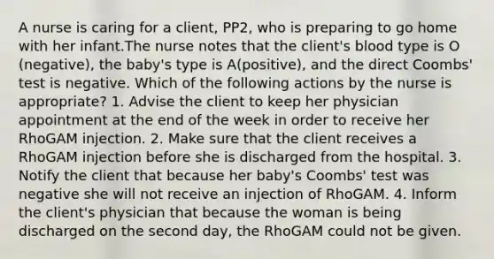 A nurse is caring for a client, PP2, who is preparing to go home with her infant.The nurse notes that the client's blood type is O (negative), the baby's type is A(positive), and the direct Coombs' test is negative. Which of the following actions by the nurse is appropriate? 1. Advise the client to keep her physician appointment at the end of the week in order to receive her RhoGAM injection. 2. Make sure that the client receives a RhoGAM injection before she is discharged from the hospital. 3. Notify the client that because her baby's Coombs' test was negative she will not receive an injection of RhoGAM. 4. Inform the client's physician that because the woman is being discharged on the second day, the RhoGAM could not be given.