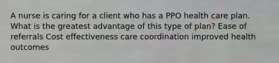 A nurse is caring for a client who has a PPO health care plan. What is the greatest advantage of this type of plan? Ease of referrals Cost effectiveness care coordination improved health outcomes