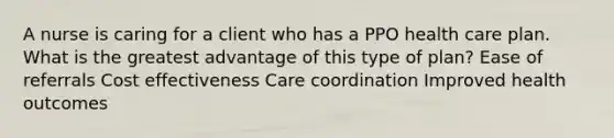 A nurse is caring for a client who has a PPO health care plan. What is the greatest advantage of this type of plan? Ease of referrals Cost effectiveness Care coordination Improved health outcomes