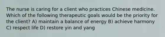 The nurse is caring for a client who practices Chinese medicine. Which of the following therapeutic goals would be the priority for the client? A) maintain a balance of energy B) achieve harmony C) respect life D) restore yin and yang