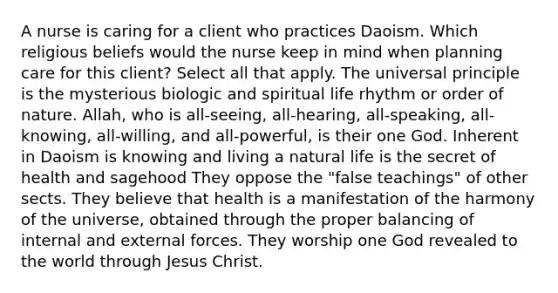 A nurse is caring for a client who practices Daoism. Which religious beliefs would the nurse keep in mind when planning care for this client? Select all that apply. The universal principle is the mysterious biologic and spiritual life rhythm or order of nature. Allah, who is all-seeing, all-hearing, all-speaking, all-knowing, all-willing, and all-powerful, is their one God. Inherent in Daoism is knowing and living a natural life is the secret of health and sagehood They oppose the "false teachings" of other sects. They believe that health is a manifestation of the harmony of the universe, obtained through the proper balancing of internal and external forces. They worship one God revealed to the world through Jesus Christ.