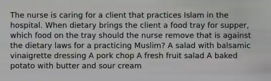 The nurse is caring for a client that practices Islam in the hospital. When dietary brings the client a food tray for supper, which food on the tray should the nurse remove that is against the dietary laws for a practicing Muslim? A salad with balsamic vinaigrette dressing A pork chop A fresh fruit salad A baked potato with butter and sour cream