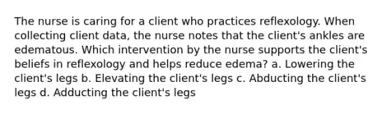 The nurse is caring for a client who practices reflexology. When collecting client data, the nurse notes that the client's ankles are edematous. Which intervention by the nurse supports the client's beliefs in reflexology and helps reduce edema? a. Lowering the client's legs b. Elevating the client's legs c. Abducting the client's legs d. Adducting the client's legs