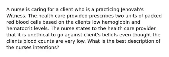 A nurse is caring for a client who is a practicing Jehovah's Witness. The health care provided prescribes two units of packed red blood cells based on the clients low hemoglobin and hematocrit levels. The nurse states to the health care provider that it is unethical to go against client's beliefs even thought the clients blood counts are very low. What is the best description of the nurses intentions?