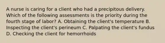 A nurse is caring for a client who had a precipitous delivery. Which of the following assessments is the priority during the fourth stage of labor? A. Obtaining the client's temperature B. Inspecting the client's perineum C. Palpating the client's fundus D. Checking the client for hemorrhoids