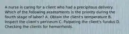 A nurse is caring for a client who had a precipitous delivery. Which of the following assessments is the priority during the fourth stage of labor? A. Obtain the client's temperature B. Inspect the client's perineum C. Palpating the client's fundus D. Checking the clients for hemorrhoids.