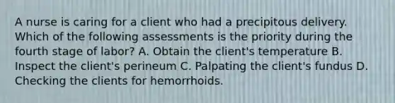 A nurse is caring for a client who had a precipitous delivery. Which of the following assessments is the priority during the fourth stage of labor? A. Obtain the client's temperature B. Inspect the client's perineum C. Palpating the client's fundus D. Checking the clients for hemorrhoids.