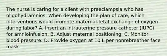 The nurse is caring for a client with preeclampsia who has oligohydramnios. When developing the plan of care, which interventions would promote maternal-fetal exchange of oxygen during labor? A. Insert an intrauterine pressure catheter (IUPC) for amnioinfusion. B. Adjust maternal positioning. C. Monitor blood pressure. D. Provide oxygen at 10 L per nonrebreather face mask.