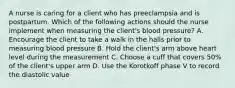 A nurse is caring for a client who has preeclampsia and is postpartum. Which of the following actions should the nurse implement when measuring the client's blood pressure? A. Encourage the client to take a walk in the halls prior to measuring blood pressure B. Hold the client's arm above heart level during the measurement C. Choose a cuff that covers 50% of the client's upper arm D. Use the Korotkoff phase V to record the diastolic value