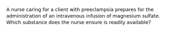 A nurse caring for a client with preeclampsia prepares for the administration of an intravenous infusion of magnesium sulfate. Which substance does the nurse ensure is readily available?