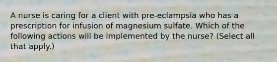 A nurse is caring for a client with pre-eclampsia who has a prescription for infusion of magnesium sulfate. Which of the following actions will be implemented by the nurse? (Select all that apply.)