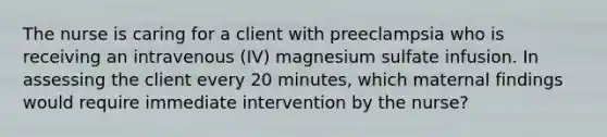 The nurse is caring for a client with preeclampsia who is receiving an intravenous (IV) magnesium sulfate infusion. In assessing the client every 20 minutes, which maternal findings would require immediate intervention by the nurse?