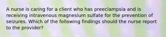 A nurse is caring for a client who has preeclampsia and is receiving intravenous magnesium sulfate for the prevention of seizures. Which of the following findings should the nurse report to the provider?