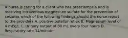 A nurse is caring for a client who has preeclampsia and is receiving intravenous magnesium sulfate for the prevention of seizures which of the following findings should the nurse report to the provider? A. positive patellar reflex B. Magnesium level of 4 mEq/L C. Urinary output of 80 mL every four hours D. Respiratory rate 14/minute