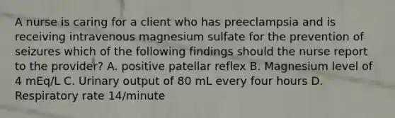 A nurse is caring for a client who has preeclampsia and is receiving intravenous magnesium sulfate for the prevention of seizures which of the following findings should the nurse report to the provider? A. positive patellar reflex B. Magnesium level of 4 mEq/L C. Urinary output of 80 mL every four hours D. Respiratory rate 14/minute