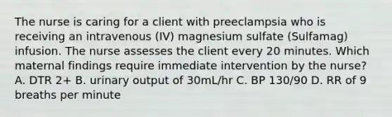 The nurse is caring for a client with preeclampsia who is receiving an intravenous (IV) magnesium sulfate (Sulfamag) infusion. The nurse assesses the client every 20 minutes. Which maternal findings require immediate intervention by the nurse? A. DTR 2+ B. urinary output of 30mL/hr C. BP 130/90 D. RR of 9 breaths per minute