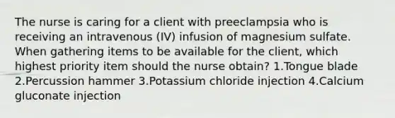 The nurse is caring for a client with preeclampsia who is receiving an intravenous (IV) infusion of magnesium sulfate. When gathering items to be available for the client, which highest priority item should the nurse obtain? 1.Tongue blade 2.Percussion hammer 3.Potassium chloride injection 4.Calcium gluconate injection