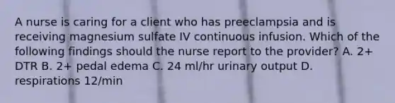 A nurse is caring for a client who has preeclampsia and is receiving magnesium sulfate IV continuous infusion. Which of the following findings should the nurse report to the provider? A. 2+ DTR B. 2+ pedal edema C. 24 ml/hr urinary output D. respirations 12/min