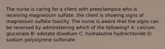 The nurse is caring for a client with preeclampsia who is receiving magnesium sulfate. the client is showing signs of magnesium sulfate toxicity. The nurse is aware that the signs can be reversed by administering which of the following? A: calcium gluconate B: edetate disodium C: hydralazine hydrochloride D: sodium polystyrene sulfonate