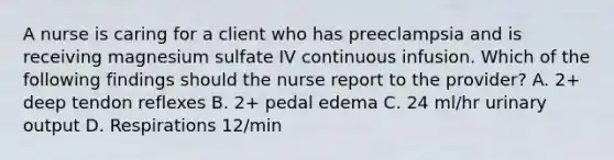 A nurse is caring for a client who has preeclampsia and is receiving magnesium sulfate IV continuous infusion. Which of the following findings should the nurse report to the provider? A. 2+ deep tendon reflexes B. 2+ pedal edema C. 24 ml/hr urinary output D. Respirations 12/min