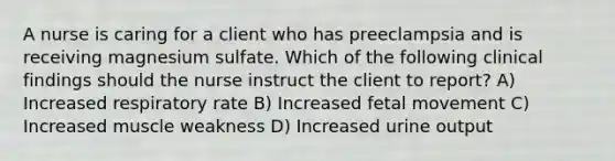 A nurse is caring for a client who has preeclampsia and is receiving magnesium sulfate. Which of the following clinical findings should the nurse instruct the client to report? A) Increased respiratory rate B) Increased fetal movement C) Increased muscle weakness D) Increased urine output