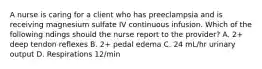 A nurse is caring for a client who has preeclampsia and is receiving magnesium sulfate IV continuous infusion. Which of the following ndings should the nurse report to the provider? A. 2+ deep tendon reflexes B. 2+ pedal edema C. 24 mL/hr urinary output D. Respirations 12/min