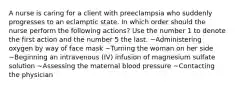 A nurse is caring for a client with preeclampsia who suddenly progresses to an eclamptic state. In which order should the nurse perform the following actions? Use the number 1 to denote the first action and the number 5 the last. ~Administering oxygen by way of face mask ~Turning the woman on her side ~Beginning an intravenous (IV) infusion of magnesium sulfate solution ~Assessing the maternal blood pressure ~Contacting the physician