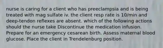 nurse is caring for a client who has preeclampsia and is being treated with mag sulfate iv. the client resp rate is 10/min and deep-tendon reflexes are absent. which of the following actions should the nurse take Discontinue the medication infusion. Prepare for an emergency cesarean birth. Assess maternal blood glucose. Place the client in Trendelenburg position.