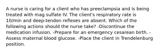 A nurse is caring for a client who has preeclampsia and is being treated with mag sulfate IV. The client's respiratory rate is 10/min and deep-tendon reflexes are absent. Which of the following actions should the nurse take? -Discontinue the medication infusion. -Prepare for an emergency cesarean birth. -Assess maternal blood glucose. -Place the client in Trendelenburg position.