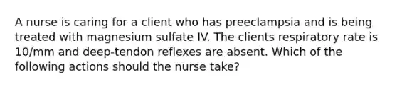 A nurse is caring for a client who has preeclampsia and is being treated with magnesium sulfate IV. The clients respiratory rate is 10/mm and deep-tendon reflexes are absent. Which of the following actions should the nurse take?