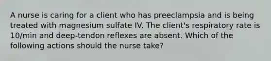 A nurse is caring for a client who has preeclampsia and is being treated with magnesium sulfate IV. The client's respiratory rate is 10/min and deep-tendon reflexes are absent. Which of the following actions should the nurse take?