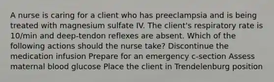 A nurse is caring for a client who has preeclampsia and is being treated with magnesium sulfate IV. The client's respiratory rate is 10/min and deep-tendon reflexes are absent. Which of the following actions should the nurse take? Discontinue the medication infusion Prepare for an emergency c-section Assess maternal blood glucose Place the client in Trendelenburg position