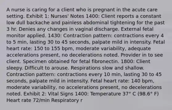 A nurse is caring for a client who is pregnant in the acute care setting. Exhibit 1: Nurses' Notes 1400: Client reports a constant low dull backache and painless abdominal tightening for the past 3 hr. Denies any changes in vaginal discharge. External fetal monitor applied. 1430: Contraction pattern: contractions every 4 to 5 min, lasting 30 to 45 seconds, palpate mild in intensity. Fetal heart rate: 150 to 155 bpm, moderate variability, adequate accelerations present, no decelerations noted. Provider in to see client. Specimen obtained for fetal fibronectin. 1800: Client sleepy. Difficult to arouse. Respirations slow and shallow. Contraction pattern: contractions every 10 min, lasting 30 to 45 seconds, palpate mild in intensity. Fetal heart rate: 140 bpm, moderate variability, no accelerations present, no decelerations noted. Exhibit 2: Vital Signs 1400: Temperature 37° C (98.6° F) Heart rate 72/min Respiratory r