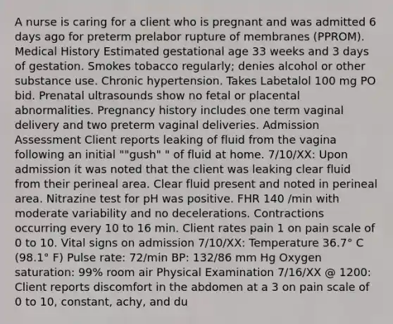 A nurse is caring for a client who is pregnant and was admitted 6 days ago for preterm prelabor rupture of membranes (PPROM). Medical History Estimated gestational age 33 weeks and 3 days of gestation. Smokes tobacco regularly; denies alcohol or other substance use. Chronic hypertension. Takes Labetalol 100 mg PO bid. Prenatal ultrasounds show no fetal or placental abnormalities. Pregnancy history includes one term vaginal delivery and two preterm vaginal deliveries. Admission Assessment Client reports leaking of fluid from the vagina following an initial ""gush" " of fluid at home. 7/10/XX: Upon admission it was noted that the client was leaking clear fluid from their perineal area. Clear fluid present and noted in perineal area. Nitrazine test for pH was positive. FHR 140 /min with moderate variability and no decelerations. Contractions occurring every 10 to 16 min. Client rates pain 1 on pain scale of 0 to 10. Vital signs on admission 7/10/XX: Temperature 36.7° C (98.1° F) Pulse rate: 72/min BP: 132/86 mm Hg Oxygen saturation: 99% room air Physical Examination 7/16/XX @ 1200: Client reports discomfort in the abdomen at a 3 on pain scale of 0 to 10, constant, achy, and du