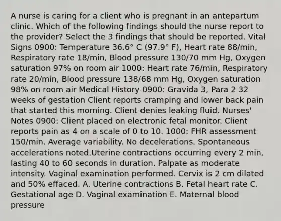 A nurse is caring for a client who is pregnant in an antepartum clinic. Which of the following findings should the nurse report to the provider? Select the 3 findings that should be reported. Vital Signs 0900: Temperature 36.6° C (97.9° F), Heart rate 88/min, Respiratory rate 18/min, Blood pressure 130/70 mm Hg, Oxygen saturation 97% on room air 1000: Heart rate 76/min, Respiratory rate 20/min, Blood pressure 138/68 mm Hg, Oxygen saturation 98% on room air Medical History 0900: Gravida 3, Para 2 32 weeks of gestation Client reports cramping and lower back pain that started this morning. Client denies leaking fluid. Nurses' Notes 0900: Client placed on electronic fetal monitor. Client reports pain as 4 on a scale of 0 to 10. 1000: FHR assessment 150/min. Average variability. No decelerations. Spontaneous accelerations noted.Uterine contractions occurring every 2 min, lasting 40 to 60 seconds in duration. Palpate as moderate intensity. Vaginal examination performed. Cervix is 2 cm dilated and 50% effaced. A. Uterine contractions B. Fetal heart rate C. Gestational age D. Vaginal examination E. Maternal blood pressure