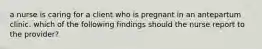 a nurse is caring for a client who is pregnant in an antepartum clinic. which of the following findings should the nurse report to the provider?