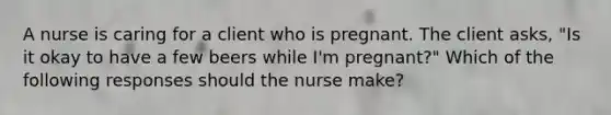 A nurse is caring for a client who is pregnant. The client asks, "Is it okay to have a few beers while I'm pregnant?" Which of the following responses should the nurse make?