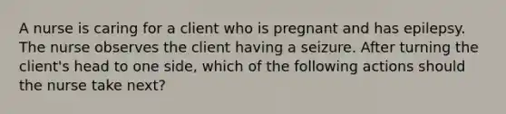 A nurse is caring for a client who is pregnant and has epilepsy. The nurse observes the client having a seizure. After turning the client's head to one side, which of the following actions should the nurse take next?