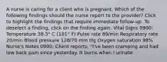 A nurse is caring for a client who is pregnant. Which of the following findings should the nurse report to the provider? Click to highlight the findings that require immediate follow-up. To deselect a finding, click on the finding again. Vital Signs 0900: Temperature 38.3° C (101° F) Pulse rate 89/min Respiratory rate 20/min Blood pressure 128/70 mm Hg Oxygen saturation 98% Nurse's Notes 0900: Client reports, "I've been cramping and had low back pain since yesterday. It burns when I urinate