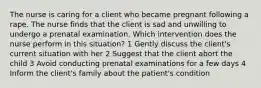 The nurse is caring for a client who became pregnant following a rape. The nurse finds that the client is sad and unwilling to undergo a prenatal examination. Which intervention does the nurse perform in this situation? 1 Gently discuss the client's current situation with her 2 Suggest that the client abort the child 3 Avoid conducting prenatal examinations for a few days 4 Inform the client's family about the patient's condition