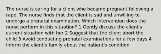 The nurse is caring for a client who became pregnant following a rape. The nurse finds that the client is sad and unwilling to undergo a prenatal examination. Which intervention does the nurse perform in this situation? 1 Gently discuss the client's current situation with her 2 Suggest that the client abort the child 3 Avoid conducting prenatal examinations for a few days 4 Inform the client's family about the patient's condition