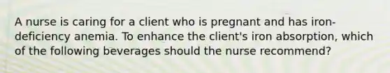 A nurse is caring for a client who is pregnant and has iron-deficiency anemia. To enhance the client's iron absorption, which of the following beverages should the nurse recommend?