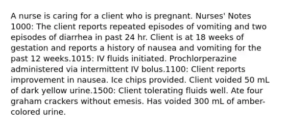 A nurse is caring for a client who is pregnant. Nurses' Notes 1000: The client reports repeated episodes of vomiting and two episodes of diarrhea in past 24 hr. Client is at 18 weeks of gestation and reports a history of nausea and vomiting for the past 12 weeks.1015: IV fluids initiated. Prochlorperazine administered via intermittent IV bolus.1100: Client reports improvement in nausea. Ice chips provided. Client voided 50 mL of dark yellow urine.1500: Client tolerating fluids well. Ate four graham crackers without emesis. Has voided 300 mL of amber-colored urine.