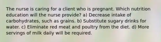 The nurse is caring for a client who is pregnant. Which nutrition education will the nurse provide? a) Decrease intake of carbohydrates, such as grains. b) Substitute sugary drinks for water. c) Eliminate red meat and poultry from the diet. d) More servings of milk daily will be required.