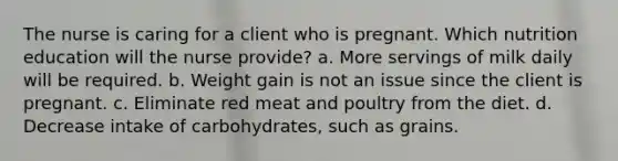 The nurse is caring for a client who is pregnant. Which nutrition education will the nurse provide? a. More servings of milk daily will be required. b. Weight gain is not an issue since the client is pregnant. c. Eliminate red meat and poultry from the diet. d. Decrease intake of carbohydrates, such as grains.