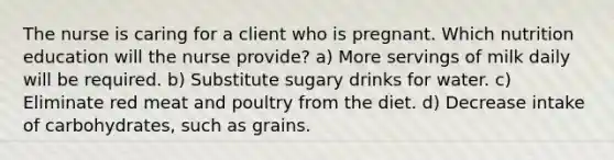 The nurse is caring for a client who is pregnant. Which nutrition education will the nurse provide? a) More servings of milk daily will be required. b) Substitute sugary drinks for water. c) Eliminate red meat and poultry from the diet. d) Decrease intake of carbohydrates, such as grains.