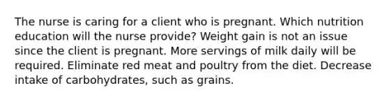 The nurse is caring for a client who is pregnant. Which nutrition education will the nurse provide? Weight gain is not an issue since the client is pregnant. More servings of milk daily will be required. Eliminate red meat and poultry from the diet. Decrease intake of carbohydrates, such as grains.