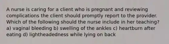 A nurse is caring for a client who is pregnant and reviewing complications the client should promptly report to the provider. Which of the following should the nurse include in her teaching? a) vaginal bleeding b) swelling of the ankles c) heartburn after eating d) lightheadedness while lying on back