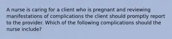 A nurse is caring for a client who is pregnant and reviewing manifestations of complications the client should promptly report to the provider. Which of the following complications should the nurse include?