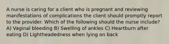 A nurse is caring for a client who is pregnant and reviewing manifestations of complications the client should promptly report to the provider. Which of the following should the nurse include? A) Vaginal bleeding B) Swelling of ankles C) Heartburn after eating D) Lightheadedness when lying on back